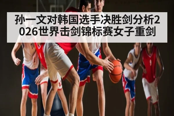 孙一文对韩国选手决胜剑分析2026世界击剑锦标赛女子重剑
